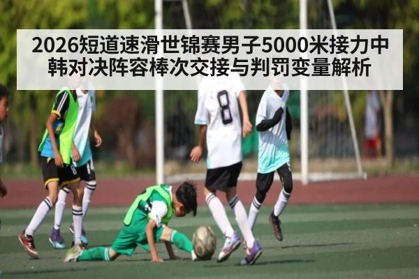 2026短道速滑世锦赛男子5000米接力中韩对决阵容棒次交接与判罚变量解析